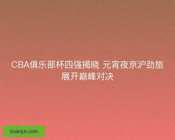 CBA俱乐部杯四强揭晓 元宵夜京沪劲旅展开巅峰对决