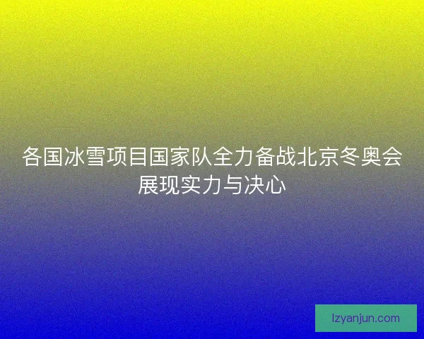 各国冰雪项目国家队全力备战北京冬奥会展现实力与决心