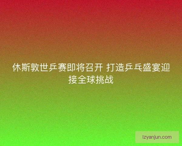 休斯敦世乒赛即将召开 打造乒乓盛宴迎接全球挑战