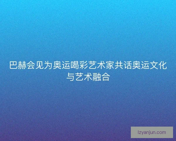 巴赫会见为奥运喝彩艺术家共话奥运文化与艺术融合