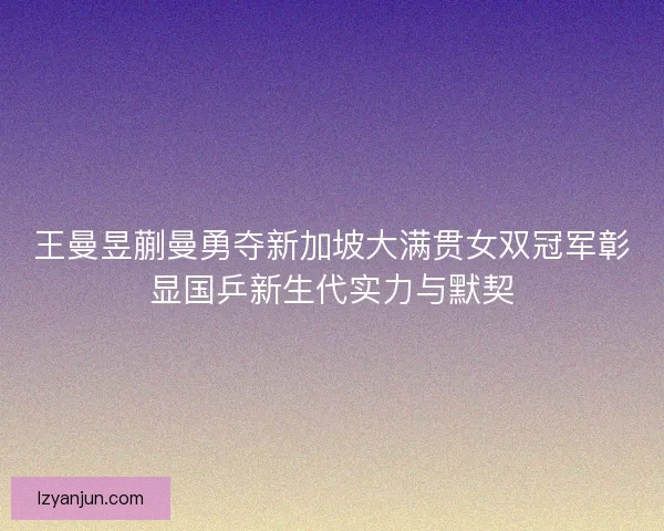 王曼昱蒯曼勇夺新加坡大满贯女双冠军彰显国乒新生代实力与默契