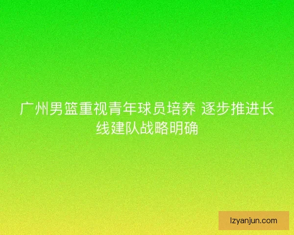 广州男篮重视青年球员培养 逐步推进长线建队战略明确